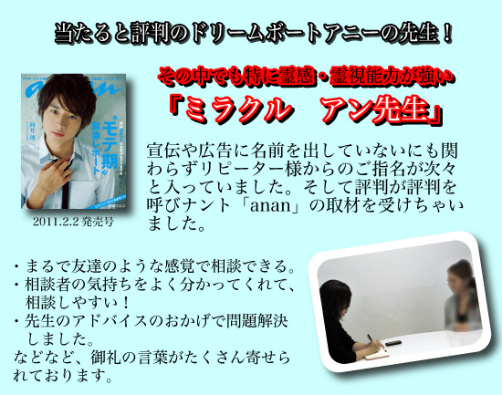 当たると評判のドリームボートアニーの先生！その中でも特に霊感・霊視能力の強い「ミラクル　アン先生」宣伝や広告に名前を出していないにも関わらずリピーター様からのご指名が次々と入っていました。そして評判が評判を呼びナント「anan」の取材を受けちゃいました。まるで友達のような感覚で相談できる。相談者の気持ちをよく分かってくれて、相談しやすい！先生のアドバイスのおかげで問題解決しました。などなど、御礼の言葉がたくさん寄せられております。